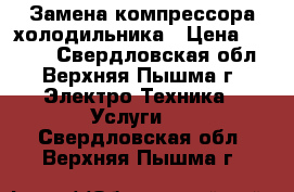 Замена компрессора холодильника › Цена ­ 1 250 - Свердловская обл., Верхняя Пышма г. Электро-Техника » Услуги   . Свердловская обл.,Верхняя Пышма г.